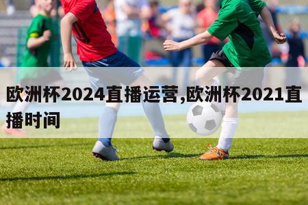 欧洲杯2024直播运营,欧洲杯2021直播时间