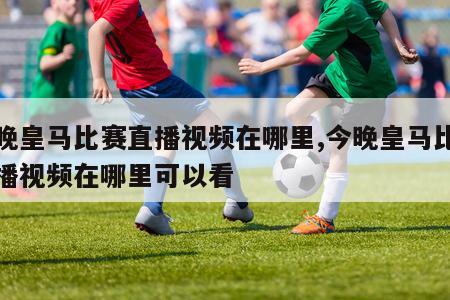 今晚皇马比赛直播视频在哪里,今晚皇马比赛直播视频在哪里可以看