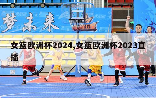 女篮欧洲杯2024,女篮欧洲杯2023直播