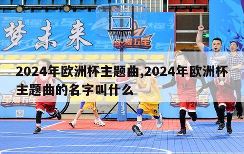 2024年欧洲杯主题曲,2024年欧洲杯主题曲的名字叫什么