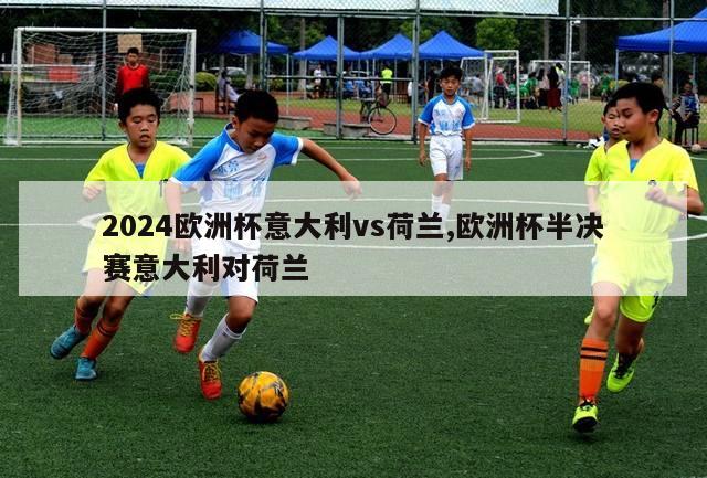 2024欧洲杯意大利vs荷兰,欧洲杯半决赛意大利对荷兰