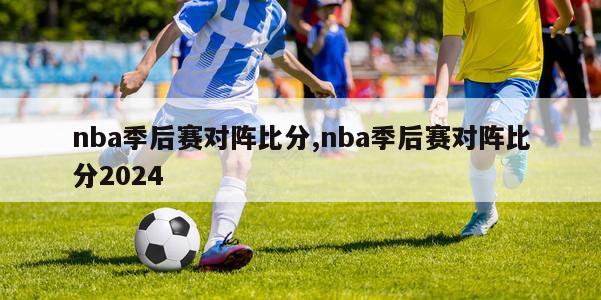 nba季后赛对阵比分,nba季后赛对阵比分2024