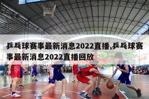 乒乓球赛事最新消息2022直播,乒乓球赛事最新消息2022直播回放